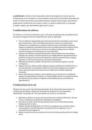 La planificación consiste en tener preparado un plan de contingencia en caso de que una
emergencia de virus se produzca, así como disponer al personal de la formación adecuada para
reducir al máximo las acciones que puedan presentar cualquier tipo de riesgo. Cada antivirus
puede planear la defensa de una manera, es decir, un antivirus puede hacer un escaneado
completo, rápido o de vulnerabilidad según elija el usuario.
Consideraciones de software
El software es otro de los elementos clave en la parte de planificación. Se debería tener
en cuenta la siguiente lista de comprobaciones para tu seguridad:
1. Tener el software indispensable para el funcionamiento de la actividad, nunca menos
pero tampoco más. Tener controlado al personal en cuanto a la instalación de
software es una medida que va implícita. Asimismo, tener controlado el software
asegura la calidad de la procedencia del mismo (no debería permitirse software pirata
o sin garantías). En todo caso un inventario de software proporciona un método
correcto de asegurar la reinstalación en caso de desastre.
2. Disponer del software de seguridad adecuado. Cada actividad, forma de trabajo y
métodos de conexión a Internet requieren una medida diferente de aproximación al
problema. En general, las soluciones domésticas, donde únicamente hay un equipo
expuesto, no son las mismas que las soluciones empresariales.
3. Métodos de instalación rápidos. Para permitir la reinstalación rápida en caso de
contingencia.
4. Asegurar licencias. Determinados softwares imponen métodos de instalación de una
vez, que dificultan la reinstalación rápida de la red. Dichos programas no siempre
tienen alternativas pero ha de buscarse con el fabricante métodos rápidos de
instalación.
5. Buscar alternativas más seguras. Existe software que es famoso por la cantidad de
agujeros de seguridad que introduce. Es imprescindible conocer si se puede encontrar
una alternativa que proporcione iguales funcionalidades pero permitiendo una
seguridad extra.
Consideraciones de la red
Disponer de una visión clara del funcionamiento de la red permite poner puntos de
verificación de filtrado y detección ahí donde la incidencia es más claramente
identificable. Sin perder de vista otros puntos de acción es conveniente:
1. Mantener al máximo el número de recursos de red en modo de sólo lectura. De esta
forma se impide que computadoras infectadas los propaguen.
2. Centralizar los datos. De forma que detectores de virus en modo batch puedan
trabajar durante la noche.
3. Realizar filtrados de firewall de red. Eliminar los programas que comparten datos,
como pueden ser los P2P; Mantener esta política de forma rigurosa, y con el
consentimiento de la gerencia.
4. Reducir los permisos de los usuarios al mínimo, de modo que sólo permitan el trabajo
diario.
 
