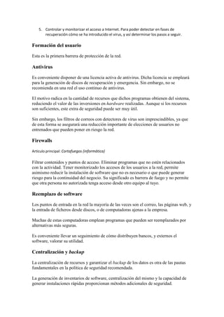 5. Controlar y monitorizar el acceso a Internet. Para poder detectar en fases de
recuperación cómo se ha introducido el virus, y así determinar los pasos a seguir.
Formación del usuario
Esta es la primera barrera de protección de la red.
Antivirus
Es conveniente disponer de una licencia activa de antivirus. Dicha licencia se empleará
para la generación de discos de recuperación y emergencia. Sin embargo, no se
recomienda en una red el uso continuo de antivirus.
El motivo radica en la cantidad de recursos que dichos programas obtienen del sistema,
reduciendo el valor de las inversiones en hardware realizadas. Aunque si los recursos
son suficientes, este extra de seguridad puede ser muy útil.
Sin embargo, los filtros de correos con detectores de virus son imprescindibles, ya que
de esta forma se asegurará una reducción importante de elecciones de usuarios no
entrenados que pueden poner en riesgo la red.
Firewalls
Artículo principal: Cortafuegos (informática)
Filtrar contenidos y puntos de acceso. Eliminar programas que no estén relacionados
con la actividad. Tener monitorizado los accesos de los usuarios a la red, permite
asimismo reducir la instalación de software que no es necesario o que puede generar
riesgo para la continuidad del negocio. Su significado es barrera de fuego y no permite
que otra persona no autorizada tenga acceso desde otro equipo al tuyo.
Reemplazo de software
Los puntos de entrada en la red la mayoría de las veces son el correo, las páginas web, y
la entrada de ficheros desde discos, o de computadoras ajenas a la empresa.
Muchas de estas computadoras emplean programas que pueden ser reemplazados por
alternativas más seguras.
Es conveniente llevar un seguimiento de cómo distribuyen bancos, y externos el
software, valorar su utilidad.
Centralización y backup
La centralización de recursos y garantizar el backup de los datos es otra de las pautas
fundamentales en la política de seguridad recomendada.
La generación de inventarios de software, centralización del mismo y la capacidad de
generar instalaciones rápidas proporcionan métodos adicionales de seguridad.
 