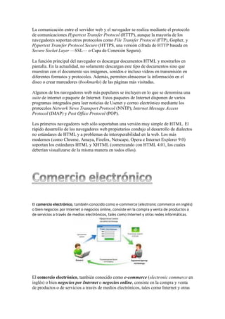 La comunicación entre el servidor web y el navegador se realiza mediante el protocolo
de comunicaciones Hypertext Transfer Protocol (HTTP), aunque la mayoría de los
navegadores soportan otros protocolos como File Transfer Protocol (FTP), Gopher, y
Hypertext Transfer Protocol Secure (HTTPS, una versión cifrada de HTTP basada en
Secure Socket Layer —SSL— o Capa de Conexión Segura).
La función principal del navegador es descargar documentos HTML y mostrarlos en
pantalla. En la actualidad, no solamente descargan este tipo de documentos sino que
muestran con el documento sus imágenes, sonidos e incluso vídeos en transmisión en
diferentes formatos y protocolos. Además, permiten almacenar la información en el
disco o crear marcadores (bookmarks) de las páginas más visitadas.
Algunos de los navegadores web más populares se incluyen en lo que se denomina una
suite de internet o paquete de Internet. Estos paquetes de Internet disponen de varios
programas integrados para leer noticias de Usenet y correo electrónico mediante los
protocolos Network News Transport Protocol (NNTP), Internet Message Access
Protocol (IMAP) y Post Office Protocol (POP).
Los primeros navegadores web sólo soportaban una versión muy simple de HTML. El
rápido desarrollo de los navegadores web propietarios condujo al desarrollo de dialectos
no estándares de HTML y a problemas de interoperabilidad en la web. Los más
modernos (como Chrome, Amaya, Firefox, Netscape, Opera e Internet Explorer 9.0)
soportan los estándares HTML y XHTML (comenzando con HTML 4.01, los cuales
deberían visualizarse de la misma manera en todos ellos).
El comercio electrónico, también conocido como e-commerce (electronic commerce en inglés)
o bien negocios por Internet o negocios online, consiste en la compra y venta de productos o
de servicios a través de medios electrónicos, tales como Internet y otras redes informáticas.
El comercio electrónico, también conocido como e-commerce (electronic commerce en
inglés) o bien negocios por Internet o negocios online, consiste en la compra y venta
de productos o de servicios a través de medios electrónicos, tales como Internet y otras
 