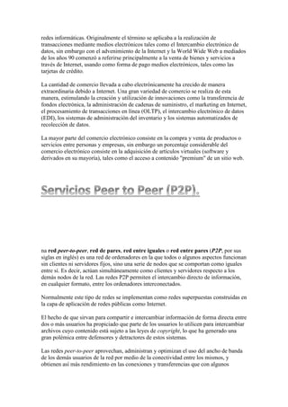 redes informáticas. Originalmente el término se aplicaba a la realización de
transacciones mediante medios electrónicos tales como el Intercambio electrónico de
datos, sin embargo con el advenimiento de la Internet y la World Wide Web a mediados
de los años 90 comenzó a referirse principalmente a la venta de bienes y servicios a
través de Internet, usando como forma de pago medios electrónicos, tales como las
tarjetas de crédito.
La cantidad de comercio llevada a cabo electrónicamente ha crecido de manera
extraordinaria debido a Internet. Una gran variedad de comercio se realiza de esta
manera, estimulando la creación y utilización de innovaciones como la transferencia de
fondos electrónica, la administración de cadenas de suministro, el marketing en Internet,
el procesamiento de transacciones en línea (OLTP), el intercambio electrónico de datos
(EDI), los sistemas de administración del inventario y los sistemas automatizados de
recolección de datos.
La mayor parte del comercio electrónico consiste en la compra y venta de productos o
servicios entre personas y empresas, sin embargo un porcentaje considerable del
comercio electrónico consiste en la adquisición de artículos virtuales (software y
derivados en su mayoría), tales como el acceso a contenido "premium" de un sitio web.
na red peer-to-peer, red de pares, red entre iguales o red entre pares (P2P, por sus
siglas en inglés) es una red de ordenadores en la que todos o algunos aspectos funcionan
sin clientes ni servidores fijos, sino una serie de nodos que se comportan como iguales
entre sí. Es decir, actúan simultáneamente como clientes y servidores respecto a los
demás nodos de la red. Las redes P2P permiten el intercambio directo de información,
en cualquier formato, entre los ordenadores interconectados.
Normalmente este tipo de redes se implementan como redes superpuestas construidas en
la capa de aplicación de redes públicas como Internet.
El hecho de que sirvan para compartir e intercambiar información de forma directa entre
dos o más usuarios ha propiciado que parte de los usuarios lo utilicen para intercambiar
archivos cuyo contenido está sujeto a las leyes de copyright, lo que ha generado una
gran polémica entre defensores y detractores de estos sistemas.
Las redes peer-to-peer aprovechan, administran y optimizan el uso del ancho de banda
de los demás usuarios de la red por medio de la conectividad entre los mismos, y
obtienen así más rendimiento en las conexiones y transferencias que con algunos
 