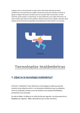 cualquier sitio en internet donde se carga y ubica información delicada, personal y
confidencial, la red social lleva sus riesgos. Aunque hay manera de controlar con quien se
agrupa en alguna red social, la verdad es que no se puede saber con precisión, en todo
momento, quién accede a su información, en qué condiciones y con cuáles intenciones. Las
redes sociales sobre todo son foros públicos. Siempre hay que tener cuidado y aprender cómo
emplear las herramientas de seguridad y privacidad que los sitios ofrecen a sus usuarios.
1.¿Qué es la tecnología inalámbrica?
El término "inalámbrico" hace referencia a la tecnología sin cables que permite
conectar varias máquinas entre sí. Las conexiones inalámbricas que se establecen
entre los empleados remotos y una red confieren a las empresas flexibilidad y
prestaciones muy avanzadas.
Se mide en Mbps. Un Mbps es un millón de bits por segundo, o la octava parte de un
MegaByte por segundo - MBps. (Recordemos que un byte son 8 bits.)
 