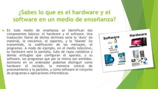 ¿Sabes lo que es el hardware y el
software en un medio de enseñanza?
 En todo medio de enseñanza se identifican dos
componentes básicos: el hardware y el software. Una
traducción literal de dichos términos sería lo "duro" (lo
material, lo mecánico, el soporte), y lo "blando" (lo
transmitido, la codificación de los mensajes, el
programa). A modo de ejemplo, en el medio televisivo,
su hardware será la pantalla, tubo de rayos catódicos y
demás artilugios que configuran el aparato, y su
software, los programas que por la misma son emitidos.
Asimismo en un ordenador podemos distinguir como
hardware el teclado, la memoria central de
procesamiento y la pantalla, y como software el conjunto
de programas o aplicaciones informáticas.
 