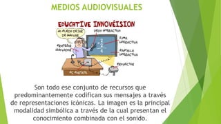 MEDIOS AUDIOVISUALES
Son todo ese conjunto de recursos que
predominantemente codifican sus mensajes a través
de representaciones icónicas. La imagen es la principal
modalidad simbólica a través de la cual presentan el
conocimiento combinada con el sonido.
 