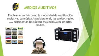 MEDIOS AUDITIVOS
Emplean el sonido como la modalidad de codificación
exclusiva. La música, la palabra oral, los sonidos reales
..., representan los códigos más habituales de estos
medios.
 