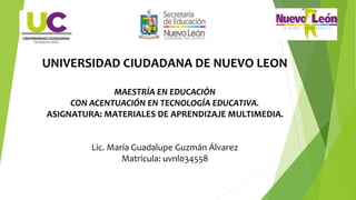 UNIVERSIDAD CIUDADANA DE NUEVO LEON
MAESTRÍA EN EDUCACIÓN
CON ACENTUACIÓN EN TECNOLOGÍA EDUCATIVA.
ASIGNATURA: MATERIALES DE APRENDIZAJE MULTIMEDIA.
Lic. María Guadalupe Guzmán Álvarez
Matricula: uvnl034558
 