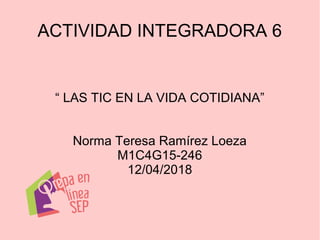 ACTIVIDAD INTEGRADORA 6
“ LAS TIC EN LA VIDA COTIDIANA”
Norma Teresa Ramírez Loeza
M1C4G15-246
12/04/2018
 