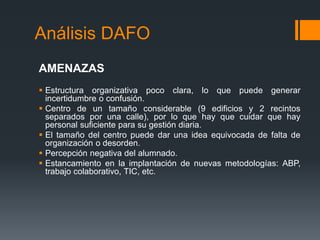 Análisis DAFO
AMENAZAS
 Estructura organizativa poco clara, lo que puede generar
incertidumbre o confusión.
 Centro de un tamaño considerable (9 edificios y 2 recintos
separados por una calle), por lo que hay que cuidar que hay
personal suficiente para su gestión diaria.
 El tamaño del centro puede dar una idea equivocada de falta de
organización o desorden.
 Percepción negativa del alumnado.
 Estancamiento en la implantación de nuevas metodologías: ABP,
trabajo colaborativo, TIC, etc.
 