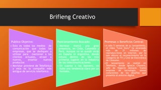 Brifieng Creativo
Publico Objetivo:
• Esto es todos los medios de
comunicación que todas las
empresas, que se dediquen a
utilizar para mantener a los
clientes actuales, atraer a
nuevos, enseñar nuevos
productos
• Movistar proviene de Telefónica
y esta es la compañía más
antigua de servicio telefónico.
Posicionamiento Buscado:
• Movistar marcó una gran
presencia, en Chile, Colombia y
Perú. Aunque no se quedó atrás
en España ni Argentina, donde
estuvo dentro de los tres
primeros lugares en la industria
de las telecomunicaciones.
• En cuanto a los banners, no
hubo una tendencia clara por un
formato.
Promesas o Beneficios Central:
•A sólo 5 semanas de su lanzamiento,
el video “Love Story” ha alcanzado
más de 21 millones de
reproducciones en Internet, por lo
que obtuvo el reconocimiento en la
categoría de TV y Cine de Electrónica
de Consumo.
•El lanzamiento se realizó en
Telefonía, donde Ignacio Chavero,
jefe de Negocio destacó: "Como
empresa de tecnología, somos
conscientes de los desafíos que
presenta el entorno digital.
 