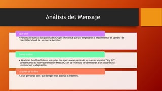 Análisis del Mensaje
•Panamá se suma a los países del Grupo Telefónica que ya empezaron a implementar el cambio de
identidad visual de su marca Movistar.
Que dice
• Movistar, ha difundido en sus redes dos spots como parte de su nueva campaña “Soy Yo”,
presentando su nueva promoción Preplan, con la finalidad de demostrar a los usuarios su
renovación y adaptación.
Como lo dice
•A las personas para que tengan mas acceso al internet.
A quien se lo dice
 