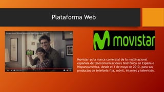 Plataforma Web
Movistar es la marca comercial de la multinacional
española de telecomunicaciones Telefónica en España e
Hispanoamérica, desde el 1 de mayo de 2010, para sus
productos de telefonía fija, móvil, internet y televisión.
 