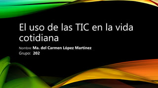 El uso de las TIC en la vida
cotidiana
Nombre: Ma. del Carmen López Martínez
Grupo: 202
 