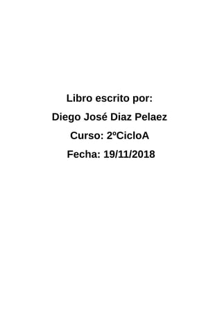 Libro escrito por:
Diego José Diaz Pelaez
Curso: 2ºCicloA
Fecha: 19/11/2018
 