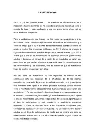 2.3 JUSTIFICACION.
Dado a que las pruebas saber 11 de matemáticas históricamente en la
institución educativa la marías se ha obtenido un promedio medio bajo como lo
muestra la figura 1, estos conllevado a que nos preguntemos el por qué de
estos resultados tan precios.
Para la realización de este trabajo se les realizo un seguimiento e a los
estudiantes donde dieron su opinión sobre el teme de as matemáticas y la
encuesta arrojo; que el 40 % disfruta de las matemáticas cuando saben que les
ayuda a resolver los problemas cotidianos. Un 90 % afirma no entender la
lógica de las matemáticas y realizar los procesos mecánicamente y un 100 %
afirma que si que si las matemáticas se abordaran desde un punto de vista
práctico y buscando el porqué de la razón de los resultados se harían más
entendibles ya que sabrían teóricamente que está pasando con cada paso de
los procedimientos y los estudiantes, está de acuerdo en que las matemáticas
tratan de resolver problemas y son útiles.
Por otra parte las matemáticas no son imposibles de enseñar ni una
enfermedad solo que necesitan de la articulación de de las distintas
competencias para poder llegar a un aprendizaje completo y una gran culpa de
este fenómeno está ligado a los malos procesos aplicados por los docentes
como lo manifiesta Carrillo (2009) identificó diversos motivos que originan bajo
rendimiento: 1) Escasa planificación de estrategias en la acción pedagógica por
el incorrecto uso de estrategias metodológicas en la enseñanza-aprendizaje en
el área de matemáticas. 2) La metodología actual de enseñanza-aprendizaje en
el área de matemáticas no está obteniendo el rendimiento académico
esperado. 3) Falta de atención frente a las diferencias individuales para
satisfacer las necesidades de cada estudiante. 4) Disociación entre teoría y
práctica en el área de matemáticas, de modo que se imparte una serie de
conocimientos teóricos en los que el alumno no aprecia ninguna correlación
con las realidades concretas.
 