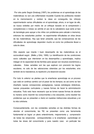Por otra parte Según Ginsburg (1997), los problemas en el aprendizaje de las
matemáticas no son una enfermedad incurable Cuando los profesores insisten
en la memorización y centran la clase en conseguirla, los niño(a)s
experimentarán serias dificultades en el aprendizaje, ahora, si en lugar de ello,
se busca evitarlas por medio de un enfoque basado en la comprensión (
competencias) o incluso se admite el uso de la calculadora (que sería un tipo
de tecnología para apoyar a los niños con problemas para calcular o memoria),
entonces los estudiantes podrían no experimentar dificultades en otras áreas
de las matemáticas. Hay que tener presente, que las consecuencias de las
dificultades de aprendizaje dependen mucho en como los profesores llevan a
cabo la clase.
Otro aspecto que impide l buen desempeño de las matemáticas es el
sociocultural según (Mella y Ortiz, 1999). La identificación de las condiciones
socio culturales que intervienen en los desempeños y aprendizajes, implica
indagar en la capacidad de las familias para apoyar con recursos económicos y
culturales. Estas variables son las que explican con precisión los logros
escolares, no solo de las valoraciones obtenidas por los estudiantes, sino
también de la inasistencia, la repetición y la deserción escolar.
Por todo lo anterior se plantea que la enseñanza aprendizaje es un proceso
que está en continuo cambio con el pasar de los tiempos; es así como se han
diseñado nuevas concepciones pedagógicas, nuevas estrategias didácticas,
nuevas propuestas curriculares y nuevas formas de hacer la administración
educativa. Todo esto hace necesario que se tomen nuevas formas de abordar
la manera como trasmitir los conocimientos a los educando, como resolver los
problemas que se presentan a diario en nuestras instituciones educativas y en
la vida cotidiana.
Consecuentemente, con las constantes variantes en las distintas formas de
abordar el conocimiento, las TIC se presentan como una herramienta
fundamental en lograr un pleno entendimiento, mejoramiento y comprensión
de todas las situaciones correspondientes a la enseñanza –aprendizaje en
todas las áreas del conocimiento y para nuestro caso en particular las
 