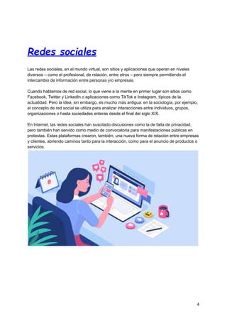 Redes sociales
Las redes sociales, en el mundo virtual, son sitios y aplicaciones que operan en niveles
diversos – como el profesional, de relación, entre otros – pero siempre permitiendo el
intercambio de información entre personas y/o empresas.
Cuando hablamos de red social, lo que viene a la mente en primer lugar son sitios como
Facebook, Twitter y LinkedIn o aplicaciones como TikTok e Instagram, típicos de la
actualidad. Pero la idea, sin embargo, es mucho más antigua: en la sociología, por ejemplo,
el concepto de red social se utiliza para analizar interacciones entre individuos, grupos,
organizaciones o hasta sociedades enteras desde el final del siglo XIX.
En Internet, las redes sociales han suscitado discusiones como la de falta de privacidad,
pero también han servido como medio de convocatoria para manifestaciones públicas en
protestas. Estas plataformas crearon, también, una nueva forma de relación entre empresas
y clientes, abriendo caminos tanto para la interacción, como para el anuncio de productos o
servicios.
4
 