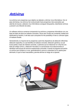 Antivirus
Los antivirus son programas cuyo objetivo es detectar y eliminar virus informáticos.​Con el
paso del tiempo, los antivirus han evolucionado hacia programas más avanzados que
además de buscar y detectar virus informáticos consiguen bloquearlos, desinfectar archivos
y prevenir una infección de estos.
Un software antivirus comienza comparando tus archivos y programas informáticos con una
base de datos de tipos de malware conocidos. Since new viruses are constantly created and
distributed by hackers, it will also scan computers for the possibility of new or unknown types
of malware threats.
Generalmente, la mayoría de los programas usará tres dispositivos de detección diferentes:
detección específica, la cual identifica el malware conocido; detección genérica, la cual
busca partes o tipos de malware conocido, o patrones que se relacionan en virtud de una
base de código común; y detección heurística, la cual escanea virus desconocidos al
identificar estructuras de archivos sospechosas conocidas. Cuando el programa encuentra
un archivo que contiene un virus, generalmente lo pone en cuarentena y/o lo aparta para
eliminarlo, lo que lo hace inaccesible y permite eliminar el riesgo de tu aparato.
8
 