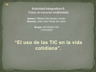 “El uso de las TIC en la vida
cotidiana”.
Asesor: Mildred Hernández Jurado.
Alumno: José Juan Perea de Loera.
Grupo: M1C4G22-104
11/07/2020
 