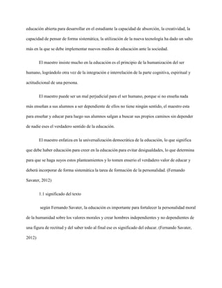 educación abierta para desarrollar en el estudiante la capacidad de absorción, la creatividad, la
capacidad de pensar de forma sistemática, la utilización de la nueva tecnología ha dado un salto
más en la que se debe implementar nuevos medios de educación ante la sociedad.
El maestro insiste mucho en la educación es el principio de la humanización del ser
humano, lográndolo otra vez de la integración e interrelación de la parte cognitiva, espiritual y
actitudicional de una persona.
El maestro puede ser un mal perjudicial para el ser humano, porque si no enseña nada
más enseñan a sus alumnos a ser dependiente de ellos no tiene ningún sentido, el maestro esta
para enseñar y educar para luego sus alumnos salgan a buscar sus propios caminos sin depender
de nadie eses el verdadero sentido de la educación.
El maestro enfatiza en la universalización democrática de la educación, lo que significa
que debe haber educación para creer en la educación para evitar desigualdades, lo que determina
para que se haga suyos estos planteamientos y lo tomen enserio el verdadero valor de educar y
deberá incorporar de forma sistemática la tarea de formación de la personalidad. (Fernando
Savater, 2012)
1.1 significado del texto
según Fernando Savater, la educación es importante para fortalecer la personalidad moral
de la humanidad sobre los valores morales y crear hombres independientes y no dependientes de
una figura de rectitud y del saber todo al final ese es significado del educar. (Fernando Savater,
2012)
 