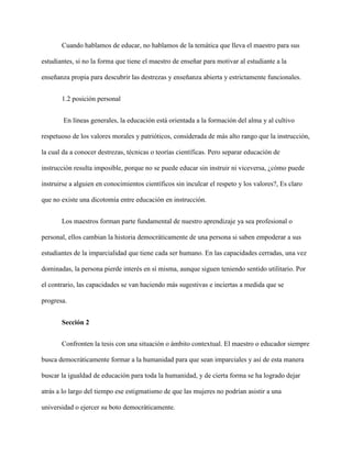 Cuando hablamos de educar, no hablamos de la temática que lleva el maestro para sus
estudiantes, si no la forma que tiene el maestro de enseñar para motivar al estudiante a la
enseñanza propia para descubrir las destrezas y enseñanza abierta y estrictamente funcionales.
1.2 posición personal
En líneas generales, la educación está orientada a la formación del alma y al cultivo
respetuoso de los valores morales y patrióticos, considerada de más alto rango que la instrucción,
la cual da a conocer destrezas, técnicas o teorías científicas. Pero separar educación de
instrucción resulta imposible, porque no se puede educar sin instruir ni viceversa, ¿cómo puede
instruirse a alguien en conocimientos científicos sin inculcar el respeto y los valores?, Es claro
que no existe una dicotomía entre educación en instrucción.
Los maestros forman parte fundamental de nuestro aprendizaje ya sea profesional o
personal, ellos cambian la historia democráticamente de una persona si saben empoderar a sus
estudiantes de la imparcialidad que tiene cada ser humano. En las capacidades cerradas, una vez
dominadas, la persona pierde interés en sí misma, aunque siguen teniendo sentido utilitario. Por
el contrario, las capacidades se van haciendo más sugestivas e inciertas a medida que se
progresa.
Sección 2
Confronten la tesis con una situación o ámbito contextual. El maestro o educador siempre
busca democráticamente formar a la humanidad para que sean imparciales y así de esta manera
buscar la igualdad de educación para toda la humanidad, y de cierta forma se ha logrado dejar
atrás a lo largo del tiempo ese estigmatismo de que las mujeres no podrían asistir a una
universidad o ejercer su boto democráticamente.
 