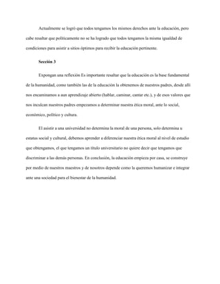 Actualmente se logró que todos tengamos los mismos derechos ante la educación, pero
cabe resaltar que políticamente no se ha logrado que todos tengamos la misma igualdad de
condiciones para asistir a sitios óptimos para recibir la educación pertinente.
Sección 3
Expongan una reflexión Es importante resaltar que la educación es la base fundamental
de la humanidad, como también las de la educación la obtenemos de nuestros padres, desde allí
nos encaminamos a aun aprendizaje abierto (hablar, caminar, cantar etc.), y de esos valores que
nos inculcan nuestros padres empezamos a determinar nuestra ética moral, ante lo social,
económico, político y cultura.
El asistir a una universidad no determina la moral de una persona, solo determina u
estatus social y cultural, debemos aprender a diferenciar nuestra ética moral al nivel de estudio
que obtengamos, el que tengamos un título universitario no quiere decir que tengamos que
discriminar a las demás personas. En conclusión, la educación empieza por casa, se construye
por medio de nuestros maestros y de nosotros depende como la queremos humanizar e integrar
ante una sociedad para el bienestar de la humanidad.
 