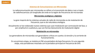 Sistemas de Comunicaciones con Microondas
La radiocomunicación por microondas se refiere a la transmisión de datos o voz a través
de radiofrecuencias con longitudes de onda en la región de frecuencias de microondas
Microondas analógicas y digitales
La gran mayoría de los sistemas actuales de radio de microondas es de modulación de
frecuencia, que es de naturaleza analógica.
Actualmente se han elaborado nuevos sistemas que usan modulación por conmutación de fase, o
por amplitud en cuadratura, que son formas básicamente de modulación digital.
Modulación en microondas
Los generadores de microondas son generadores críticos en cuanto a la tensión y la corriente de
funcionamiento.
En una primera etapa, se modula en FM una portadora de baja frecuencia. En una segunda
etapa, esta portadoraes mezclada con la portadora principal en frecuencia de GHz.
Unidad V
 