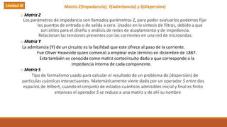 Matriz Z(impedancia), Y(admitancia) y S(dispersion)
o Matriz Z
Los parámetros de impedancia son llamados parámetros Z, para poder evaluarlos podemos fijar
los puertos de entrada o de salida a cero. Usados en la síntesis de filtros, debido a que
son útiles para el diseño y análisis de redes de acoplamiento y de impedancia.
Relacionan las tensiones presentes con las corrientes en una red de microondas.
o Matriz Y
La admitancia (Y) de un circuito es la facilidad que este ofrece al paso de la corriente.
Fue Oliver Heaviside quien comenzó a emplear este término en diciembre de 1887.
Esta también es conocida como matriz cortocircuito dado a que corresponde a la
impedancia interna de cada componente.
o Matriz S
Tipo de formalismo usado para calcular el resultado de un problema de (dispersión) de
partículas cuánticas interactuantes. Matemáticamente viene dado por un operador S entre dos
espacios de Hilbert, cuando el conjunto de estados cuánticos admisibles inicial y final es finito
entonces el operador S se reduce a una matriz y de ahí su nombre
Unidad III
 