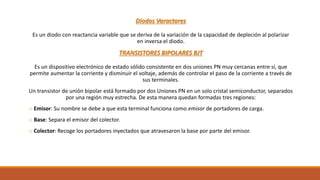 Diodos Varactores
Es un diodo con reactancia variable que se deriva de la variación de la capacidad de depleción al polarizar
en inversa el diodo.
TRANSISTORES BIPOLARES BJT
Es un dispositivo electrónico de estado sólido consistente en dos uniones PN muy cercanas entre sí, que
permite aumentar la corriente y disminuir el voltaje, además de controlar el paso de la corriente a través de
sus terminales.
Un transistor de unión bipolar está formado por dos Uniones PN en un solo cristal semiconductor, separados
por una región muy estrecha. De esta manera quedan formadas tres regiones:
o Emisor: Su nombre se debe a que esta terminal funciona como emisor de portadores de carga.
o Base: Separa el emisor del colector.
o Colector: Recoge los portadores inyectados que atravesaron la base por parte del emisor.
 
