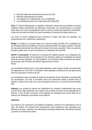● Conectar diferentes segmentos de red de una LAN
● Reenviar cada paquete que recibe
● Un repetidor es un regenerador, no un amplificador
● Los repetidores operan en la capa física del modelo OSI
Hubs. Un Hub es básicamente un repetidor multipuerto, actúa como concentrador y conecta
múltiples cables provenientes de diferentes conexiones. Los concentradores no pueden
filtrar datos, por lo que los paquetes de datos se envían a todos los dispositivos conectados,
el dominio de colisión de todos los hosts conectados a través de Hub sigue siendo uno.
Los Hubs no tienen inteligencia para encontrar la mejor ruta para los paquetes, las
consecuencias son: ineficiencia y desperdicio.
Bridge. Un bridge o un puente opera en la capa de enlace de datos. Es un repetidor con
funcionalidad adicional de filtrado al leer las direcciones MAC de origen y destino. También
se usa para interconectar dos LAN que funcionan en el mismo protocolo. Tiene un puerto de
entrada y salida único, lo que lo convierte en un dispositivo de 2 puertos.
Switch o conmutador. El switch es un puente de múltiples puertos, es un dispositivo de
capa de enlace de datos. El conmutador es muy eficiente, realiza una verificación de errores
antes de reenviar paquetes. En otras palabras, el conmutador divide el dominio de colisión
de los hosts, pero el dominio de difusión sigue siendo el mismo.
Router
Los enrutadores enlazan dos o más redes diferentes, estas pueden constar de varios tipos
de segmentos de red LAN. Un enrutador recibe paquetes y selecciona la ruta óptima para
reenviar el paquete a través de la red.
Los enrutadores crean una tabla de todas las direcciones de los dispositivos, llamada tabla
de enrutamiento. Con ella, el enrutador envía una transmisión desde la fuente ​
​
hacia el
destino a través de la mejor ruta. Los enrutadores funcionan en el nivel de red del modelo
OSI.
Gateway. Las puertas de enlace son dispositivos de conexión multipropósito para crear
uniones entre redes diferentes. Son capaces de convertir el formato de los paquetes de un
entorno, a otro formato. Funcionan como agentes de mensajería que toman datos de un
sistema, los interpretan y transfieren a otro sistema.
Antivirus
Los antivirus son programas cuyo objetivo es detectar y eliminar virus informáticos.​Con el
paso del tiempo, los antivirus han evolucionado hacia programas más avanzados que
además de buscar y detectar virus informáticos consiguen bloquearlos, desinfectar archivos
y prevenir una infección de estos.
 