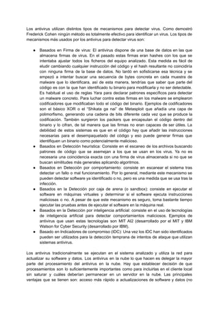 Los antivirus utilizan distintos tipos de mecanismos para detectar virus. Como demostró
Frederick Cohen ningún método es totalmente efectivo para identificar un virus. Los tipos de
mecanismos más usados por los antivirus para detectar virus son:
● Basados en Firma de virus: El antivirus dispone de una base de datos en las que
almacena firmas de virus. En el pasado estas firmas eran hashes con los que se
intentaba ajustar todos los ficheros del equipo analizado. Esta medida es fácil de
eludir cambiando cualquier instrucción del código y el hash resultante no coincidiría
con ninguna firma de la base de datos. No tardó en sofisticarse esa técnica y se
empezó a intentar buscar una secuencia de bytes concreta en cada muestra de
malware que lo identificara, así de esta manera, tendrías que saber que parte del
código es con la que han identificado tu binario para modificarla y no ser detectable.
Es habitual el uso de reglas Yara para declarar patrones específicos para detectar
un malware concreto.​Para luchar contra estas firmas en los malware se emplearon
codificadores que modificaban todo el código del binario. Ejemplos de codificadores
son el básico XOR o el “Shikata ga nai” de Metasploit que añadía una capa de
polimorfismo, generando una cadena de bits diferente cada vez que se produce la
codificación. También surgieron los packers que encapsulan el código dentro del
binario y lo cifran, de tal manera que las firmas no eran capaces de ser útiles. La
debilidad de estos sistemas es que en el código hay que añadir las instrucciones
necesarias para el desempaquetado del código y eso puede generar firmas que
identifiquen un binario como potencialmente malicioso.
● Basados en Detección heurística: Consiste en el escaneo de los archivos buscando
patrones de código que se asemejan a los que se usan en los virus. Ya no es
necesaria una coincidencia exacta con una firma de virus almacenada si no que se
buscan similitudes más generales aplicando algoritmos.
● Basados en Detección por comportamiento: consiste en escanear el sistema tras
detectar un fallo o mal funcionamiento. Por lo general, mediante este mecanismo se
pueden detectar software ya identificado o no, pero es una medida que se usa tras la
infección.
● Basados en la Detección por caja de arena (o sandbox): consiste en ejecutar el
software en máquinas virtuales y determinar si el software ejecuta instrucciones
maliciosas o no. A pesar de que este mecanismo es seguro, toma bastante tiempo
ejecutar las pruebas antes de ejecutar el software en la máquina real.
● Basados en la Detección por inteligencia artificial: consiste en el uso de tecnologías
de inteligencia artificial para detectar comportamientos maliciosos. Ejemplos de
antivirus que usan estas tecnologías son MIT AI2 (desarrollado por el MIT y IBM
Watson for Cyber Security (desarrollado por IBM).
● Basado en Indicadores de compromiso (IDC): Una vez los IDC han sido identificados
pueden ser utilizados para la detección temprana de intentos de ataque que utilizan
sistemas antivirus.
Los antivirus tradicionalmente se ejecutan en el sistema analizado y utiliza la red para
actualizar su software y datos. Los antivirus en la nube lo que hacen es delegar la mayor
parte del procesamiento del antivirus en la nube. Hay que establecer decisión de que
procesamientos son lo suficientemente importantes como para incluirlas en el cliente local
sin saturar y cuáles deberían permanecer en un servidor en la nube.​ Las principales
ventajas que se tienen son: acceso más rápido a actualizaciones de software y datos (no
 