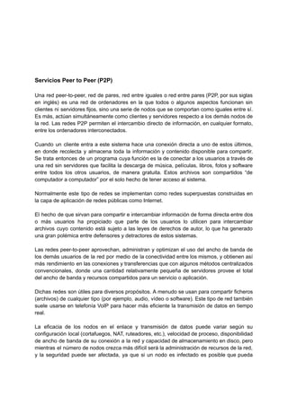 Servicios Peer to Peer (P2P)
Una red peer-to-peer, red de pares, red entre iguales o red entre pares (P2P, por sus siglas
en inglés) es una red de ordenadores en la que todos o algunos aspectos funcionan sin
clientes ni servidores fijos, sino una serie de nodos que se comportan como iguales entre sí.
Es más, actúan simultáneamente como clientes y servidores respecto a los demás nodos de
la red. Las redes P2P permiten el intercambio directo de información, en cualquier formato,
entre los ordenadores interconectados.
Cuando un cliente entra a este sistema hace una conexión directa a uno de estos últimos,
en donde recolecta y almacena toda la información y contenido disponible para compartir.
Se trata entonces de un programa cuya función es la de conectar a los usuarios a través de
una red sin servidores que facilita la descarga de música, películas, libros, fotos y software
entre todos los otros usuarios, de manera gratuita. Estos archivos son compartidos “de
computador a computador” por el solo hecho de tener acceso al sistema.
Normalmente este tipo de redes se implementan como redes superpuestas construidas en
la capa de aplicación de redes públicas como Internet.
El hecho de que sirvan para compartir e intercambiar información de forma directa entre dos
o más usuarios ha propiciado que parte de los usuarios lo utilicen para intercambiar
archivos cuyo contenido está sujeto a las leyes de derechos de autor, lo que ha generado
una gran polémica entre defensores y detractores de estos sistemas.
Las redes peer-to-peer aprovechan, administran y optimizan el uso del ancho de banda de
los demás usuarios de la red por medio de la conectividad entre los mismos, y obtienen así
más rendimiento en las conexiones y transferencias que con algunos métodos centralizados
convencionales, donde una cantidad relativamente pequeña de servidores provee el total
del ancho de banda y recursos compartidos para un servicio o aplicación.
Dichas redes son útiles para diversos propósitos. A menudo se usan para compartir ficheros
(archivos) de cualquier tipo (por ejemplo, audio, vídeo o software). Este tipo de red también
suele usarse en telefonía VoIP para hacer más eficiente la transmisión de datos en tiempo
real.
La eficacia de los nodos en el enlace y transmisión de datos puede variar según su
configuración local (cortafuegos, NAT, ruteadores, etc.), velocidad de proceso, disponibilidad
de ancho de banda de su conexión a la red y capacidad de almacenamiento en disco, pero
mientras el número de nodos crezca más difícil será la administración de recursos de la red,
y la seguridad puede ser afectada, ya que si un nodo es infectado es posible que pueda
 