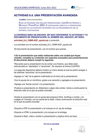 APLICACIONES OFIMÁTICAS. Curso 2011-2012
                                                                       Ontinyent




ACTIVIDAD 6.4. UNA PRESENTACIÓN AVANZADA
      ALUMNO: (Carlos Ferrando Micó)

     ELIGE UN PROGRAMA PARA REALIZAR PRESENTACIONES: LIBREOFFICE IMPRESS O
     MICROSOFT POWERPOINT 2003. A CONTINUACIÓN COMPLETA LA PRESENTACIÓN
     REALIZADA EN LOS EJERCICIOS ANTERIORES CON LOS REQUERIMIENTOS QUE SE
     EXPONEN A CONTINUACIÓN.


LA ENTREGA SERA UN ARCHIVO .ZIP QUE CONTENDRÁ TU ACTIVIDAD Y TU
DOCUMENTO DE PRESENTACIÓN. EL NOMBRE DEL ARCHIVO .ZIP SERA:
actividad_6.4_1SMR-AOF_apodo.zip y contendrá:

•La actividad con el nombre actividad_6.4_1SMR-AOF_apodo.odt

•El documento de presentación, con el nombre que quieras.


1.En la presentación que estás realizando sobre una ciudad que hayas
visitado, completa su contenido con aspectos avanzados para presentaciones.
El documento deberá cumplir lo siguiente.
•Recuerda que tu presentación ha de contar una historia, que debe estar
estructurada en “apartados” o “secciones”. Se requiere al menos CUATRO.
•La segunda diapositiva deberá mostrar un menú desde el cual se podrá navegar a
las distintas “secciones” de la presentación.
•Agrega un “clip” de la galería multimedia en el menú de tu presentación.
•Con la ayuda de un micrófono, graba una narración y agrégala a la presentación.
•Agrega una “banda sonora” a tu presentación.
•Publica tu presentación en Slideshare o algún sitio similar. Indica a continuación la
dirección web en la que se puede consultar.


•Graba la presentación con la ayuda del programa Wink, XvidCap o similar, y la
cuelgas en Youtube, con la cuenta de la clase. Indica continuación la dirección web
en la que se puede consultar.


•Exporta a PDF la presentación y la incluyes en el .zip de entrega.
•Exporta a HTML tu presentación y la incluyes en la entrega.
•Exporta a flash, video o similar tu presentación y explica cómo se hace.


                                       (Fin de la actividad)


                                                1
 