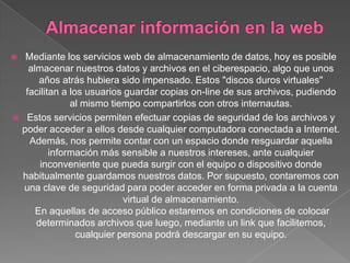  Mediante los servicios web de almacenamiento de datos, hoy es posible
   almacenar nuestros datos y archivos en el ciberespacio, algo que unos
      años atrás hubiera sido impensado. Estos "discos duros virtuales"
  facilitan a los usuarios guardar copias on-line de sus archivos, pudiendo
              al mismo tiempo compartirlos con otros internautas.
 Estos servicios permiten efectuar copias de seguridad de los archivos y
 poder acceder a ellos desde cualquier computadora conectada a Internet.
   Además, nos permite contar con un espacio donde resguardar aquella
         información más sensible a nuestros intereses, ante cualquier
      inconveniente que pueda surgir con el equipo o dispositivo donde
 habitualmente guardamos nuestros datos. Por supuesto, contaremos con
  una clave de seguridad para poder acceder en forma privada a la cuenta
                           virtual de almacenamiento.
     En aquellas de acceso público estaremos en condiciones de colocar
     determinados archivos que luego, mediante un link que facilitemos,
                cualquier persona podrá descargar en su equipo.
 