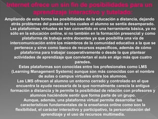 Internet ofrece un sin fin de posibilidades para un
           aprendizaje interactivo y tutelado:
Ampliando de esta forma las posibilidades de la educación a distancia, dejando
   atrás problemas del pasado en los cuales el alumno se sentía desamparado.
  Las plataformas virtuales se han convertido en una herramienta básica, ya no
  sólo en la educación online, si no también en la formación presencial y como
          plataforma de trabajo entre docentes ya que posibilita una vía de
  intercomunicación entre los miembros de la comunidad educativa a la que se
     pertenece y sirve como banco de recursos específicos, además de cómo
         plataforma para trabajar cooperativamente o desde la que plantear
     actividades de aprendizaje que conviertan el aula en algo más que cuatro
                                         paredes.
        Estas plataformas son conocidas entre los profesionales como LMS
   (Learning Management Systems) aunque son más conocidas con el nombre
                    de aulas o campus virtuales entre los alumnos.
       Las LMS ofrecen al alumno un entorno cerrado y controlado en el que
       encuentra la ayuda necesaria de la que normalmente carecía la antigua
  formación a distancia y le permite la posibilidad de relación con profesores y
               alumnos haciéndole sentir que forma parte de un grupo.
           Aunque, además, una plataforma virtual permite desarrollar las
         características fundamentales de la enseñanza online como son la
      flexibilidad, el carácter interactivo y participativo, la personalización del
                     aprendizaje y el uso de recursos multimedia.
 