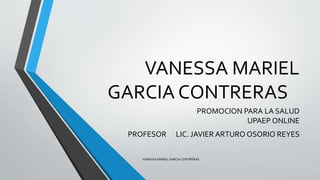 VANESSA MARIEL
GARCIA CONTRERAS
PROMOCION PARA LA SALUD
UPAEP ONLINE
PROFESOR LIC. JAVIER ARTURO OSORIO REYES
VANESSA MARIEL GARCIA CONTRERAS
 