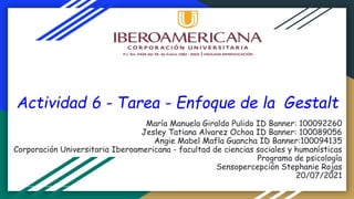 Actividad 6 - Tarea - Enfoque de la Gestalt
María Manuela Giraldo Pulido ID Banner: 100092260
Jesley Tatiana Alvarez Ochoa ID Banner: 100089056
Angie Mabel Mafla Guancha ID Banner:100094135
Corporación Universitaria Iberoamericana - facultad de ciencias sociales y humanísticas
Programa de psicología
Sensopercepción Stephanie Rojas
20/07/2021
 