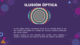 ILUSIÓN ÓPTICA
Es una imagen mental, percepción falsa de la realidad desde el ojo
del cerebro que pueden ser creadas por efectos visuales producidas
por varias formas.
Nuestro cerebro no esta diseñado para recibir estas imágenes y
tiende a confundirse con nuestro sentido del tamaño y percepción.
3
 