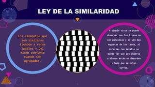 Los elementos que
son similares
tienden a verse
iguales y del
mismo conjunto
cuando son
agrupados.
A simple vista se puede
observar que las líneas no
son paralelas y se ven más
angostas de los lados, al
mirarlas con detalle se
puede ver que los cuadros
a blanco están en desorden
y hace que se noten
curvas.
LEY DE LA SIMILARIDAD
Gray
6
 