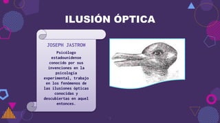 7
ILUSIÓN ÓPTICA
JOSEPH JASTROW
Psicólogo
estadounidense
conocido por sus
invenciones en la
psicología
experimental, trabajo
en los fenómenos de
las ilusiones ópticas
conocidas y
descubiertas en aquel
entonces.
 