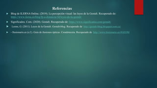 Referencias
 Blog de ILERNA Online. (2019). La percepción visual: las leyes de la Gestalt. Recuperado de:
https://www.ilerna.es/blog/fp-a-distancia/3d/leyes-de-la-gestalt/
 Significados. Com. (2020). Gestalt. Recuperado de: https://www.significados.com/gestalt/
 Leone, G. (2011). Leyes de la Gestalt. Gestalt-blog. Recuperado de http://gestalt-blog.blogspot.com.co/
 - Ilusionario.es (s.f.). Guía de ilusiones ópticas. Creadotecnia. Recuperado de http://www.ilusionario.es/#GEOM
 