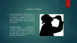 FIGURA FONDO
 En esta figura podemos observar 3 leyes de
la Gestalt como lo son: proximidad, ley de
la semejanza o igualdad nuestra mente
agrupa características visuales, genera esta
asociación para facilitar nuestra percepción
de los objetos.
 JUSTIFICACION: Identificamos
visualizar mas rápido los colores claros que
los oscuros, es importante poner atención a
un solo objeto o figura sin perder la
percepción de otras, observamos dos o mas
figuras de diferentes formas.
 
