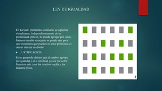 LEY DE IGUALDAD
En Gestalt elementos similares se agrupan
visualmente, independientemente de su
proximidad entre sí. Se puede agrupar por color,
forma o tamaño semejante se puede usar para
unir elementos que pueden no estar próximos. el
otro al otro en un diseño
 JUSTIFICACION
Es un grupo de objetos qué el cerebro agrupa
por igualdad o sí o similitud ya sea por color
forma en este caso los cuadros verdes y los
cuadros grises.
 
