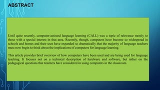 ABSTRACT
Until quite recently, computer-assisted language learning (CALL) was a topic of relevance mostly to
those with a special interest in that area. Recently, though, computers have become so widespread in
schools and homes and their uses have expanded so dramatically that the majority of language teachers
must now begin to think about the implications of computers for language learning.
This article provides brief overview of how computers have been used and are being used for language
teaching. It focuses not on a technical description of hardware and software, but rather on the
pedagogical questions that teachers have considered in using computers in the classroom.
 