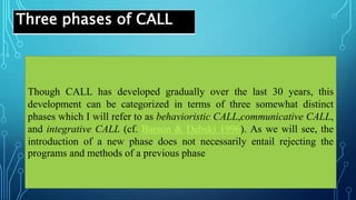 Three phases of CALL
Though CALL has developed gradually over the last 30 years, this
development can be categorized in terms of three somewhat distinct
phases which I will refer to as behavioristic CALL,communicative CALL,
and integrative CALL (cf. Barson & Debski 1996). As we will see, the
introduction of a new phase does not necessarily entail rejecting the
programs and methods of a previous phase
 