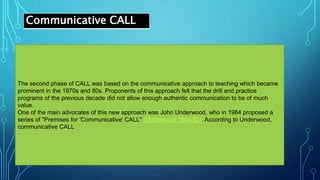 Communicative CALL
The second phase of CALL was based on the communicative approach to teaching which became
prominent in the 1970s and 80s. Proponents of this approach felt that the drill and practice
programs of the previous decade did not allow enough authentic communication to be of much
value.
One of the main advocates of this new approach was John Underwood, who in 1984 proposed a
series of "Premises for 'Communicative' CALL" (Underwood 1984:52). According to Underwood,
communicative CALL
 