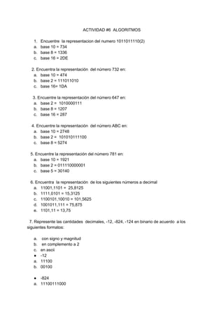 ACTIVIDAD #6 ALGORITMOS
1. Encuentre la representacion del numero 1011011110(2)
a. base 10 = 734
b. base 8 = 1336
c. base 16 = 2DE
2. Encuentra la representación del número 732 en:
a. base 10 = 474
b. base 2 = 111011010
c. base 16= 1DA
3. Encuentre la representación del número 647 en:
a. base 2 = 1010000111
b. base 8 = 1207
c. base 16 = 287
4. Encuentre la representación del número ABC en:
a. base 10 = 2748
b. base 2 = 101010111100
c. base 8 = 5274
5. Encuentre la representación del número 781 en:
a. base 10 = 1921
b. base 2 = 011110000001
c. base 5 = 30140
6. Encuentra la representación de los siguientes números a decimal
a. 11001,1101 = 25,8125
b. 1111,0101 = 15,3125
c. 1100101,10010 = 101,5625
d. 1001011,111 = 75,875
e. 1101,11 = 13,75
7. Represente las cantidades decimales, -12, -824, -124 en binario de acuerdo a los
siguientes formatos:
a. con signo y magnitud
b. en complemento a 2
c. en ascii
● -12
a. 11100
b. 00100
● -824
a. 11100111000
 