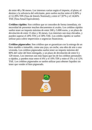 de entre 48 y 96 meses. Los intereses varían según el importe, el plazo, el
destino y la solvencia del solicitante, pero suelen oscilar entre el 6,90% y
el 12,39% TIN (Tasa de Interés Nominal) y entre el 7,87% y el 14,66%
TAE (Tasa Anual Equivalente).
Créditos rápidos: Son créditos que se conceden de forma inmediata, sin
necesidad de presentar muchos documentos ni avales. Los créditos rápidos
suelen tener un importe máximo de entre 500 y 5.000 euros, y un plazo de
devolución de entre 15 días y 36 meses. Los intereses son muy elevados, y
pueden superar el 20% TIN y el 30% TAE. Los crédits rápidos se suelen
utilizar para cubrir imprevistos o urgencias financieras.
Créditos pignorados: Son créditos que se garantizan con la entrega de un
bien mueble o inmueble, como una joya, un coche, una obra de arte o una
vivienda. Los créditos pignorados suelen tener un importe máximo del
80% del valor del bien entregado, y un plazo de devolución de entre 6 y
120 meses. Los intereses son más bajos que los de los créditos personales
o rápidos, y pueden estar entre el 4% y el 10% TIN y entre el 5% y el 12%
TAE. Los créditos pignorados se suelen utilizar para obtener liquidez sin
tener que vender el bien pignorado.
 