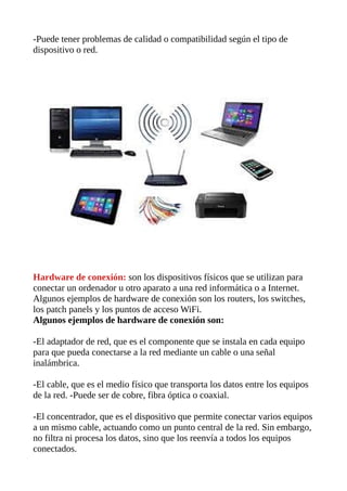 -Puede tener problemas de calidad o compatibilidad según el tipo de
dispositivo o red.
Hardware de conexión: son los dispositivos físicos que se utilizan para
conectar un ordenador u otro aparato a una red informática o a Internet.
Algunos ejemplos de hardware de conexión son los routers, los switches,
los patch panels y los puntos de acceso WiFi.
Algunos ejemplos de hardware de conexión son:
-El adaptador de red, que es el componente que se instala en cada equipo
para que pueda conectarse a la red mediante un cable o una señal
inalámbrica.
-El cable, que es el medio físico que transporta los datos entre los equipos
de la red. -Puede ser de cobre, fibra óptica o coaxial.
-El concentrador, que es el dispositivo que permite conectar varios equipos
a un mismo cable, actuando como un punto central de la red. Sin embargo,
no filtra ni procesa los datos, sino que los reenvía a todos los equipos
conectados.
 