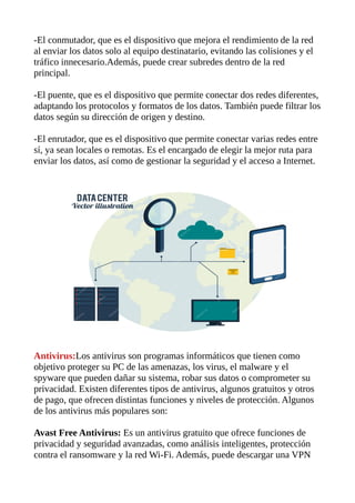-El conmutador, que es el dispositivo que mejora el rendimiento de la red
al enviar los datos solo al equipo destinatario, evitando las colisiones y el
tráfico innecesario.Además, puede crear subredes dentro de la red
principal.
-El puente, que es el dispositivo que permite conectar dos redes diferentes,
adaptando los protocolos y formatos de los datos. También puede filtrar los
datos según su dirección de origen y destino.
-El enrutador, que es el dispositivo que permite conectar varias redes entre
sí, ya sean locales o remotas. Es el encargado de elegir la mejor ruta para
enviar los datos, así como de gestionar la seguridad y el acceso a Internet.
Antivirus:Los antivirus son programas informáticos que tienen como
objetivo proteger su PC de las amenazas, los virus, el malware y el
spyware que pueden dañar su sistema, robar sus datos o comprometer su
privacidad. Existen diferentes tipos de antivirus, algunos gratuitos y otros
de pago, que ofrecen distintas funciones y niveles de protección. Algunos
de los antivirus más populares son:
Avast Free Antivirus: Es un antivirus gratuito que ofrece funciones de
privacidad y seguridad avanzadas, como análisis inteligentes, protección
contra el ransomware y la red Wi-Fi. Además, puede descargar una VPN
 