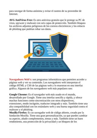 para navegar de forma anónima y evitar el rastreo de su proveedor de
Internet.
AVG AntiVirus Free: Es otro antivirus gratuito que le protege su PC de
virus, spyware y malware con seis capas de protección. También bloquea
los archivos adjuntos peligrosos de los correos electrónicos y los enlaces
de phishing que podrían robar sus datos.
Navegadores Web’s: son programas informáticos que permiten acceder a
páginas web y ver su contenido. Los navegadores web interpretan el
código HTML y CSS de las páginas web y lo muestran en una interfaz
gráfica. Algunos de los navegadores web más populares son:
Google Chrome: Es el navegador web más usado en el mundo,
desarrollado por Google. Tiene una interfaz sencilla y rápida, y ofrece
muchas funciones como sincronización con otros dispositivos,
extensiones, modo incógnito, traductor integrado y más. También tiene una
alta compatibilidad con los estándares web y una buena seguridad contra el
malware y el phishing.
Mozilla Firefox: Es un navegador web de código abierto, creado por la
fundación Mozilla. Tiene una gran personalización, ya que puedes cambiar
su aspecto, añadir complementos, temas y más. También tiene un buen
rendimiento, una protección de la privacidad y un bloqueo de los
 