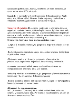 rastreadores publicitarios. Además, cuenta con un modo de lectura, un
modo oscuro y una VPN integrada.
Safari: Es el navegador web predeterminado de los dispositivos Apple,
como Mac, iPhone y iPad. Tiene un diseño elegante y minimalista, y
ofrece una buena integración con el ecosistema de Apple.
Comercio Electrónico: El comercio electrónico es una forma de hacer
negocios a través de Internet, utilizando plataformas digitales, sitios web,
aplicaciones móviles y redes sociales. El comercio electrónico te permite
comprar y vender productos o servicios de forma rápida, cómoda y segura,
sin importar dónde estés o a qué hora lo hagas.
El comercio electrónico tiene muchas ventajas, como:
-Ampliar tu mercado potencial, ya que puedes llegar a clientes de todo el
mundo.
-Reducir tus costos operativos, ya que no necesitas tener una tienda física
ni personal de ventas.
-Mejorar tu servicio al cliente, ya que puedes ofrecer atención
personalizada, seguimiento de pedidos, devoluciones y reembolsos.
-Aumentar tu competitividad, ya que puedes diferenciarte de tus
competidores con una oferta única y de calidad.
-Innovar y adaptarte a las tendencias, ya que puedes aprovechar las nuevas
tecnologías y las preferencias de los consumidores.
-Existen diferentes tipos de comercio electrónico, según los participantes y
las modalidades de las transacciones.
Algunos de los más comunes son:
B2C (Business to Consumer): Es el comercio electrónico entre una
empresa y un consumidor final. Por ejemplo, cuando compras un libro en
Amazon o una camiseta en Zara.
 